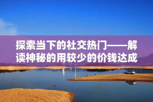 探索当下的社交热门——解读神秘的用较少的价钱达成大额的粉丝增长，仅用一元竟能够成功吸纳百余位粉丝？——揭秘背后的故事与挑战。