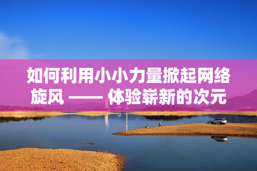 如何利用小小力量掀起网络旋风 —— 体验崭新的次元组合拼价赞与QQ空间说说赞的新篇章