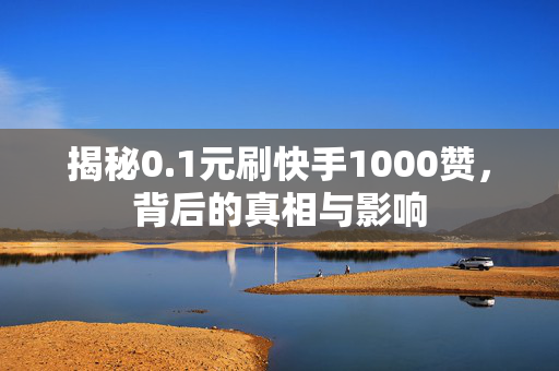 揭秘0.1元刷快手1000赞，背后的真相与影响