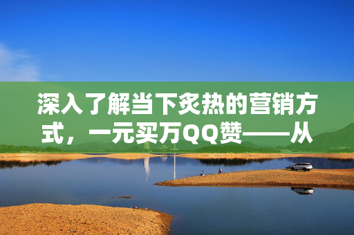 深入了解当下炙热的营销方式，一元买万QQ赞——从零探讨一种热门流量时代的获利之道