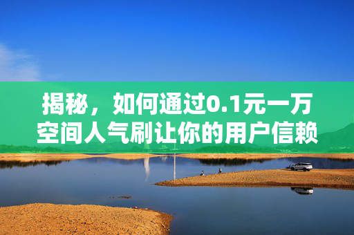 揭秘，如何通过0.1元一万空间人气刷让你的用户信赖加特强大如斯效果的增长智慧狂欢应运而生之这个核武器上演三位一体蚀骨融合！