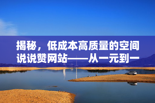 揭秘，低成本高质量的空间说说赞网站——从一元到一万空间的深度解析