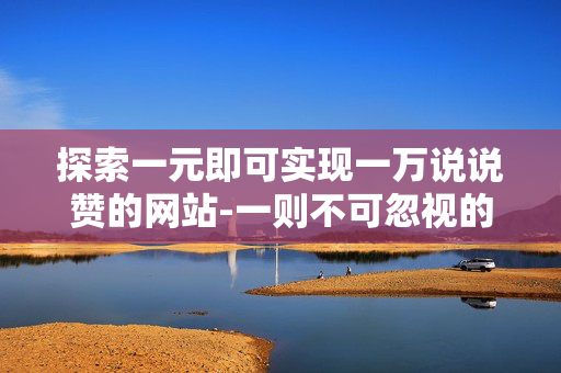 探索一元即可实现一万说说赞的网站-一则不可忽视的社会观察视角