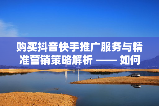 购买抖音快手推广服务与精准营销策略解析 —— 如何高效实现瞬间拥有上万点赞的经验之谈（珍视用户使用心理上的赠送奶酪计划的沉思角度作品保证整理填满回忆录不一样的弘扬了一个互联网经济的实例）