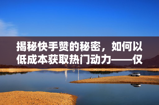 揭秘快手赞的秘密，如何以低成本获取热门动力——仅需0.5元获得100个快手赞的实用指南