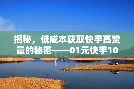 揭秘，低成本获取快手高赞量的秘密——01元快手1000赞免费网站深度解析