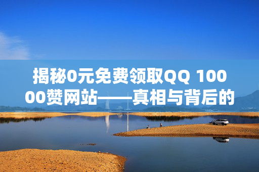 揭秘0元免费领取QQ 10000赞网站——真相与背后的故事