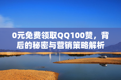 0元免费领取QQ100赞，背后的秘密与营销策略解析