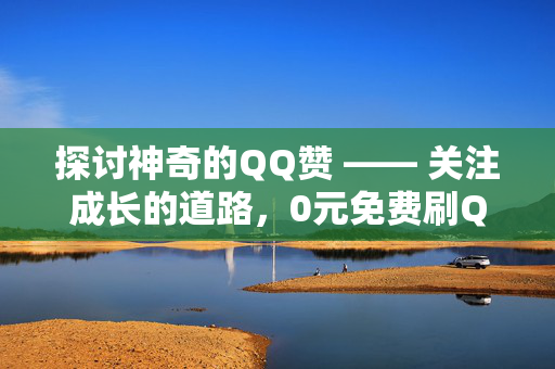 探讨神奇的QQ赞 —— 关注成长的道路，0元免费刷QQ赞究竟有多神