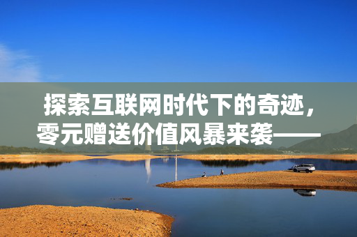 探索互联网时代下的奇迹，零元赠送价值风暴来袭——一篇关于如何通过免费策略赢得千赞的思考分享