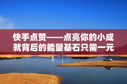 快手点赞——点亮你的小成就背后的能量基石只需一元？千点赞召唤力瞬间攻略解析！