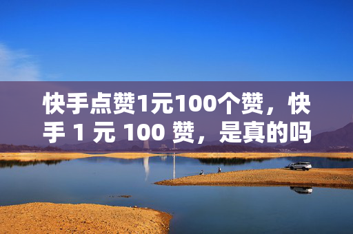 快手点赞1元100个赞，快手 1 元 100 赞，是真的吗？