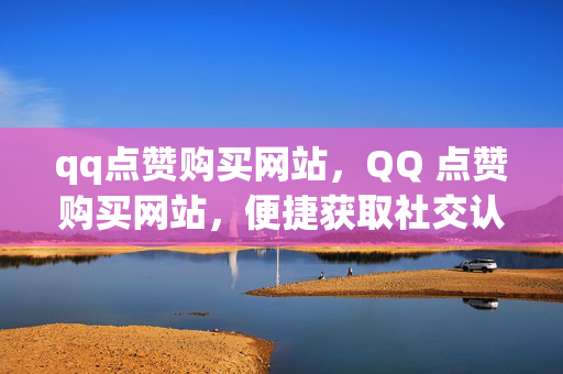 qq点赞购买网站，QQ 点赞购买网站，便捷获取社交认可的新途径