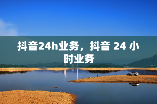 抖音24h业务，抖音 24 小时业务