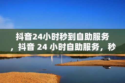 抖音24小时秒到自助服务，抖音 24 小时自助服务，秒到账！