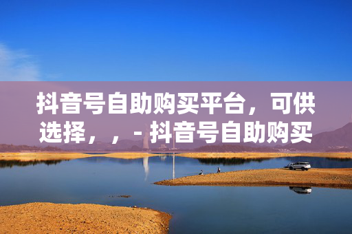 抖音号自助购买平台，可供选择，，- 抖音号自助购买平台，便捷获取抖音账号的新途径