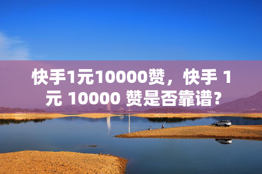 快手1元10000赞，快手 1 元 10000 赞是否靠谱？