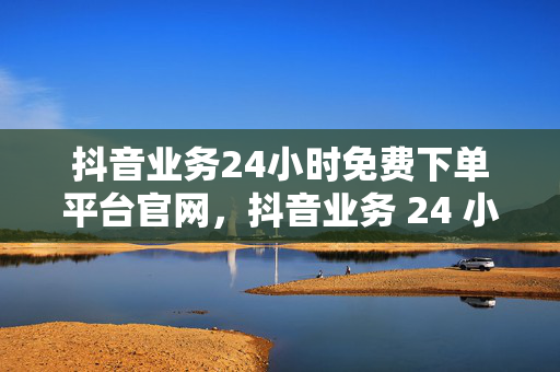 抖音业务24小时免费下单平台官网，抖音业务 24 小时免费下单平台官网