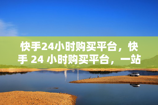 快手24小时购买平台，快手 24 小时购买平台，一站式购物新体验