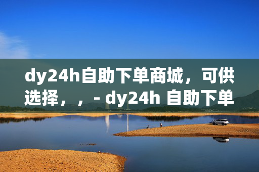 dy24h自助下单商城，可供选择，，- dy24h 自助下单商城，便捷购物新体验