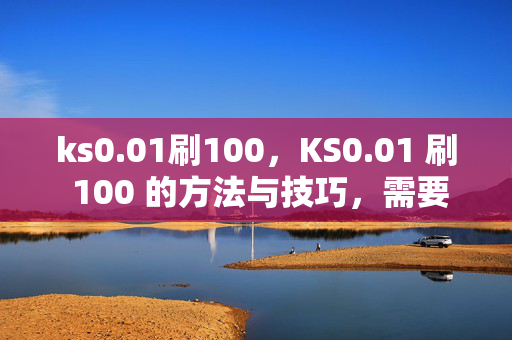 ks0.01刷100，KS0.01 刷 100 的方法与技巧，需要注意的是，ks0.01 刷 100 可能涉及到违规行为，这种行为可能会导致账号被封禁或其他不良后果。建议你遵守平台规定，通过合法途径获取收益。