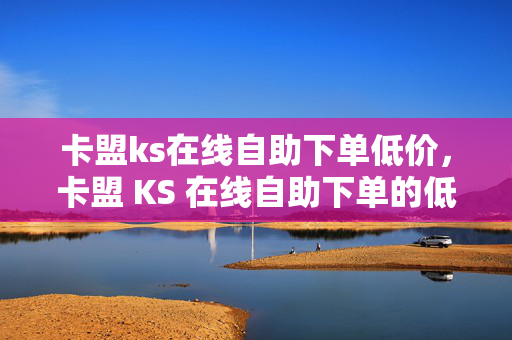 卡盟ks在线自助下单低价，卡盟 KS 在线自助下单的低价优势