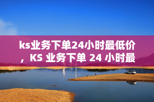 ks业务下单24小时最低价，KS 业务下单 24 小时最低价保障