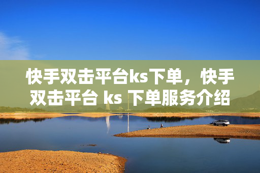 快手双击平台ks下单，快手双击平台 ks 下单服务介绍