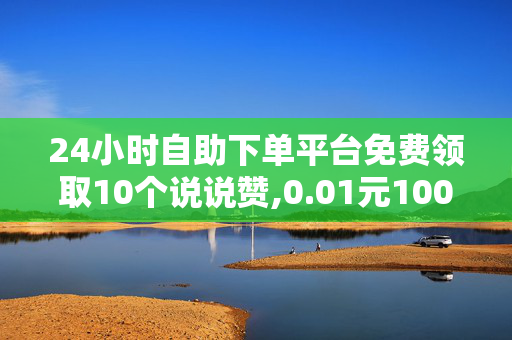 24小时自助下单平台免费领取10个说说赞,0.01元100说说赞