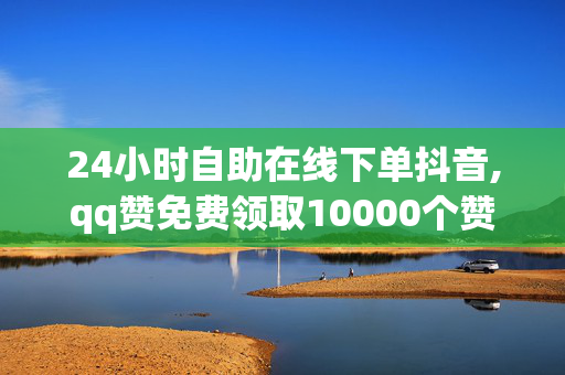 24小时自助在线下单抖音,qq赞免费领取10000个赞