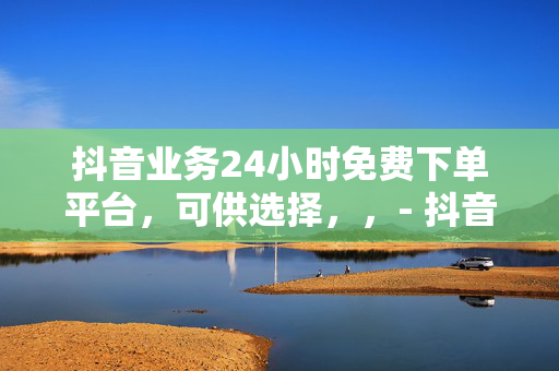 抖音业务24小时免费下单平台，可供选择，，- 抖音业务 24 小时免费下单平台