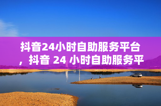 抖音24小时自助服务平台，抖音 24 小时自助服务平台，一站式解决你的问题