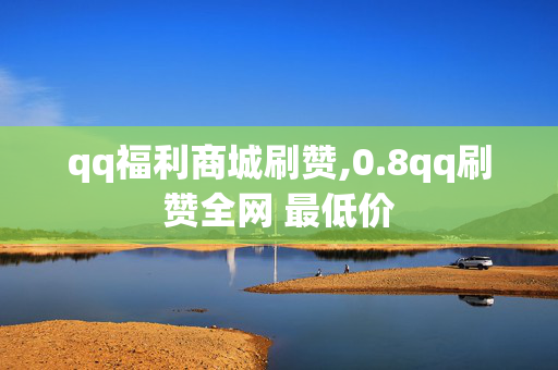 qq福利商城刷赞,0.8qq刷赞全网 最低价